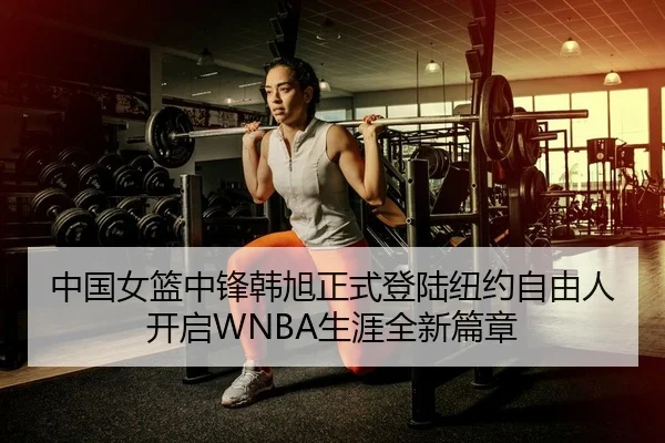 中国女篮中锋韩旭正式登陆纽约自由人 开启WNBA生涯全新篇章
